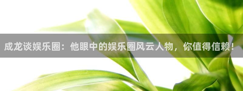 辉达娱乐体育平台开号链接：成龙谈娱乐圈：他眼中的娱乐圈风云人物，你值得信赖！