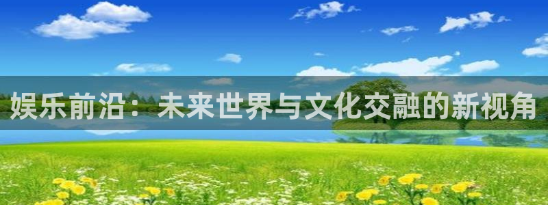 辉达娱乐注册网页版：娱乐前沿：未来世界与文化交融的新视角