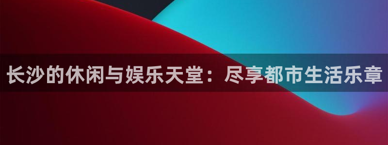 辉达娱乐凯捷平台：长沙的休闲与娱乐天堂：尽享都市生活乐章